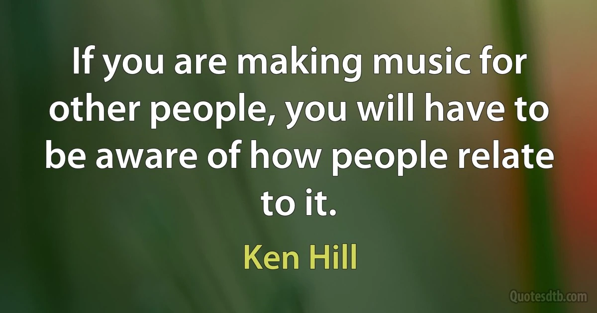 If you are making music for other people, you will have to be aware of how people relate to it. (Ken Hill)