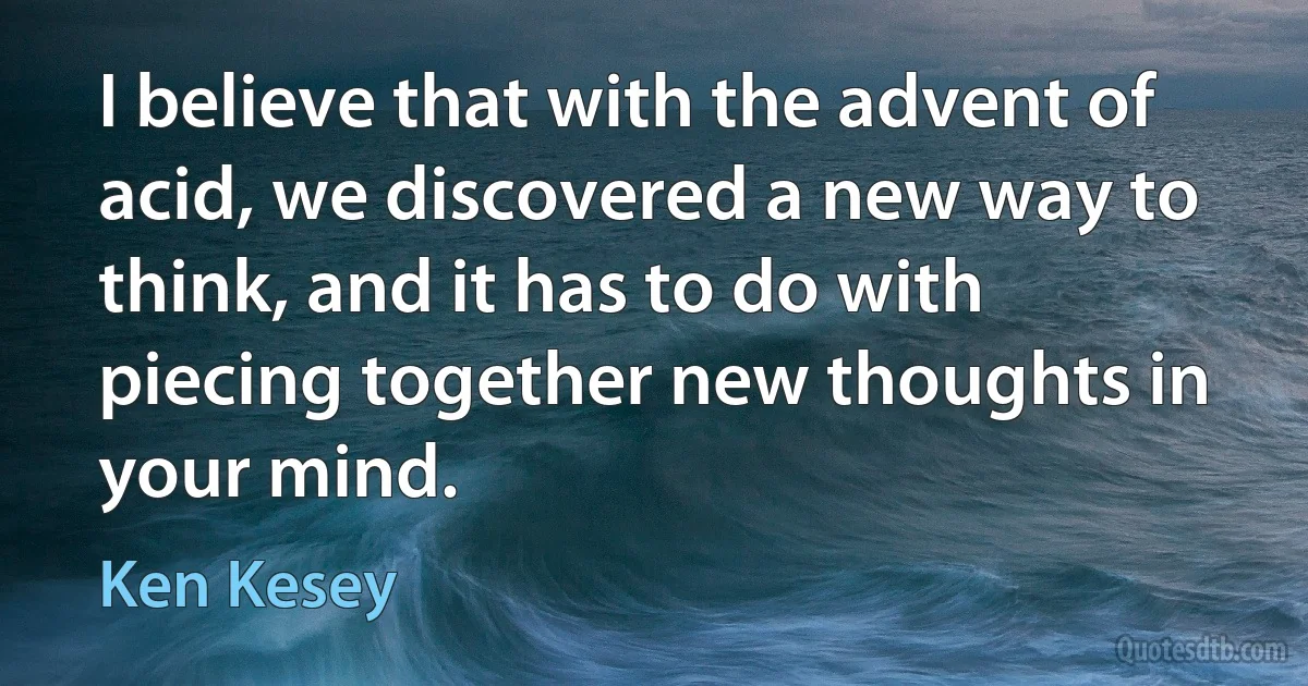 I believe that with the advent of acid, we discovered a new way to think, and it has to do with piecing together new thoughts in your mind. (Ken Kesey)