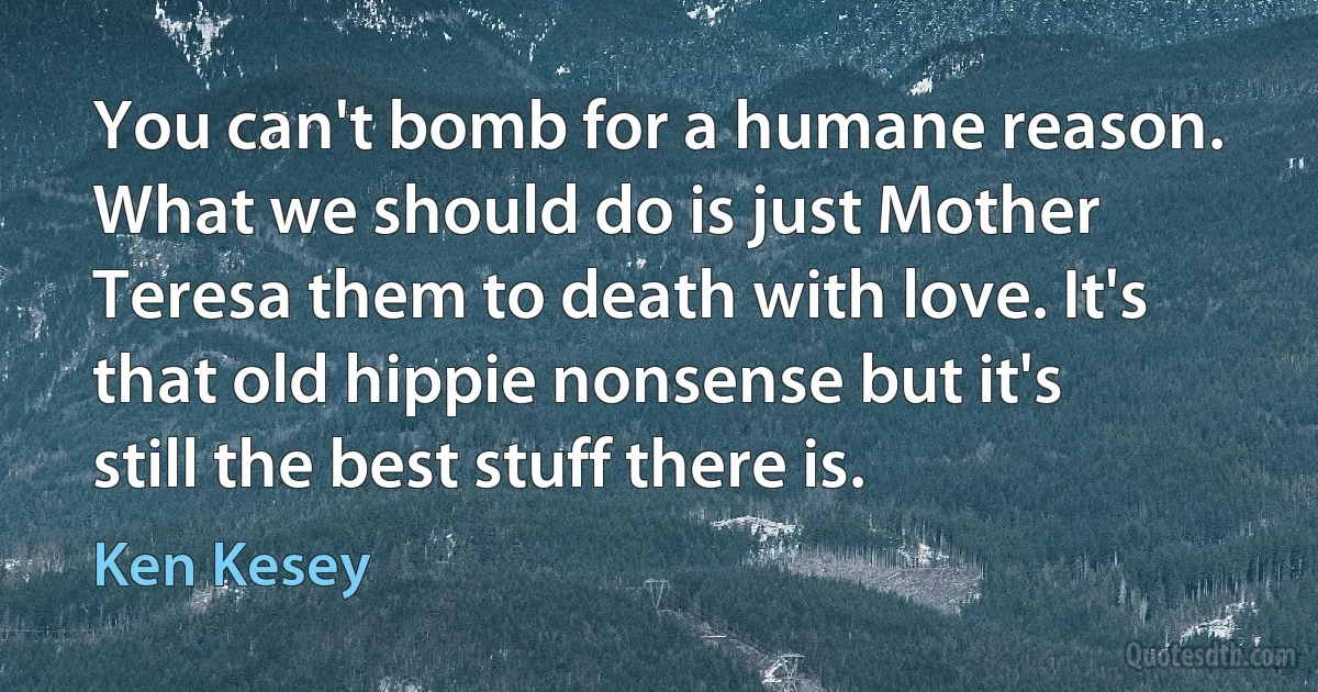 You can't bomb for a humane reason. What we should do is just Mother Teresa them to death with love. It's that old hippie nonsense but it's still the best stuff there is. (Ken Kesey)