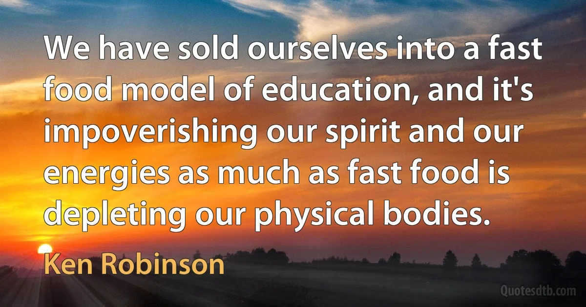 We have sold ourselves into a fast food model of education, and it's impoverishing our spirit and our energies as much as fast food is depleting our physical bodies. (Ken Robinson)