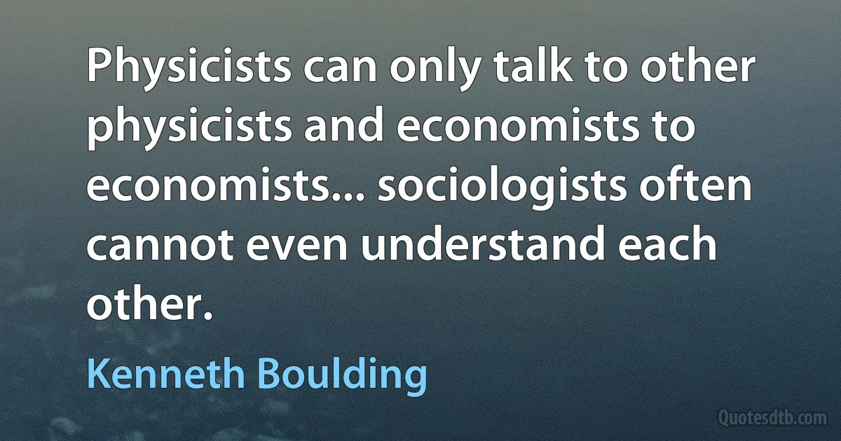 Physicists can only talk to other physicists and economists to economists... sociologists often cannot even understand each other. (Kenneth Boulding)