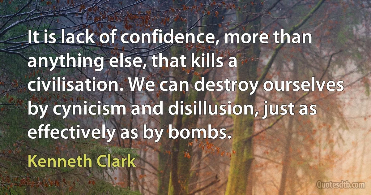 It is lack of confidence, more than anything else, that kills a civilisation. We can destroy ourselves by cynicism and disillusion, just as effectively as by bombs. (Kenneth Clark)