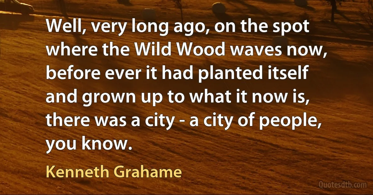 Well, very long ago, on the spot where the Wild Wood waves now, before ever it had planted itself and grown up to what it now is, there was a city - a city of people, you know. (Kenneth Grahame)