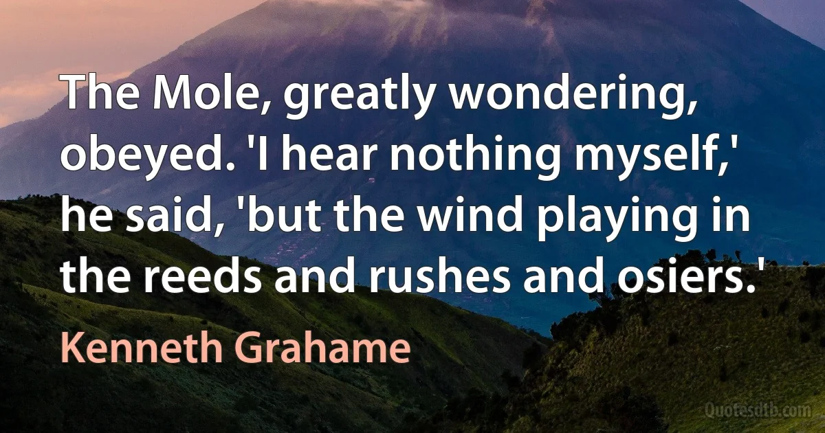 The Mole, greatly wondering, obeyed. 'I hear nothing myself,' he said, 'but the wind playing in the reeds and rushes and osiers.' (Kenneth Grahame)