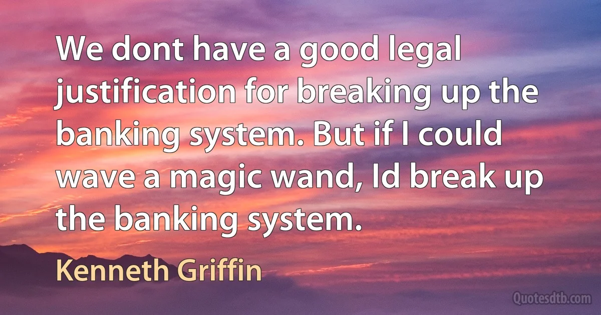 We dont have a good legal justification for breaking up the banking system. But if I could wave a magic wand, Id break up the banking system. (Kenneth Griffin)