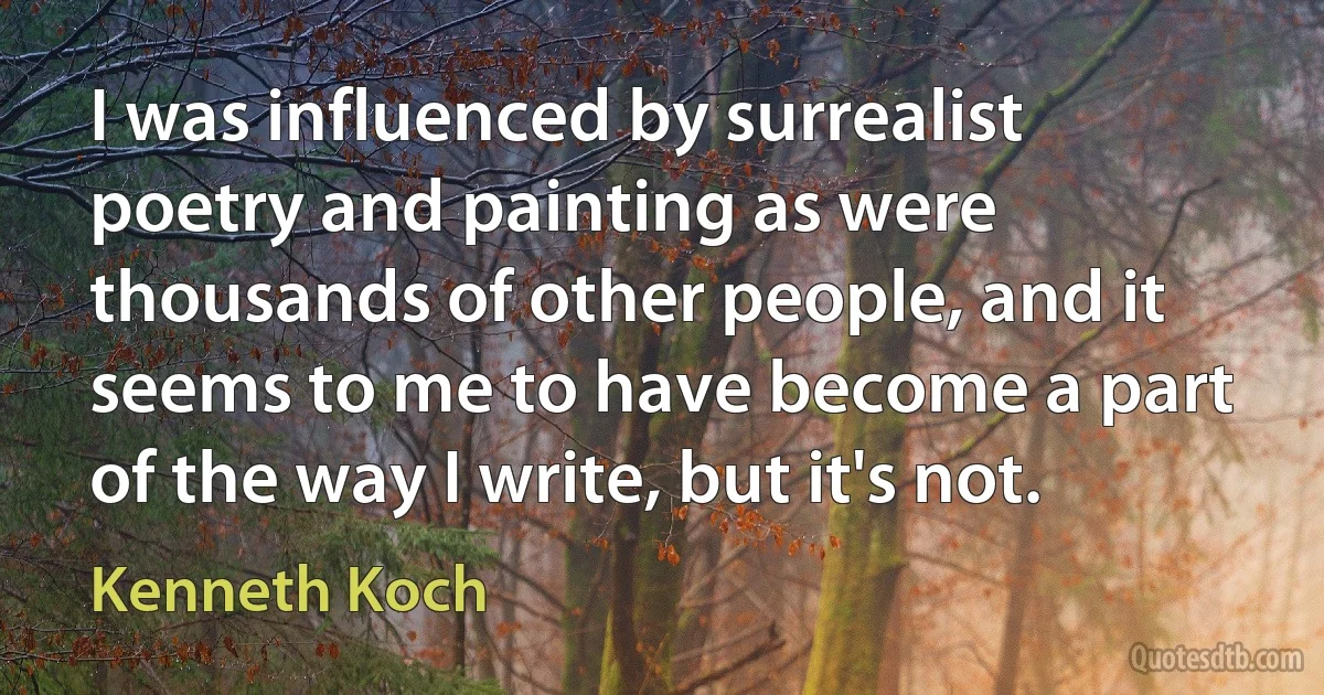 I was influenced by surrealist poetry and painting as were thousands of other people, and it seems to me to have become a part of the way I write, but it's not. (Kenneth Koch)