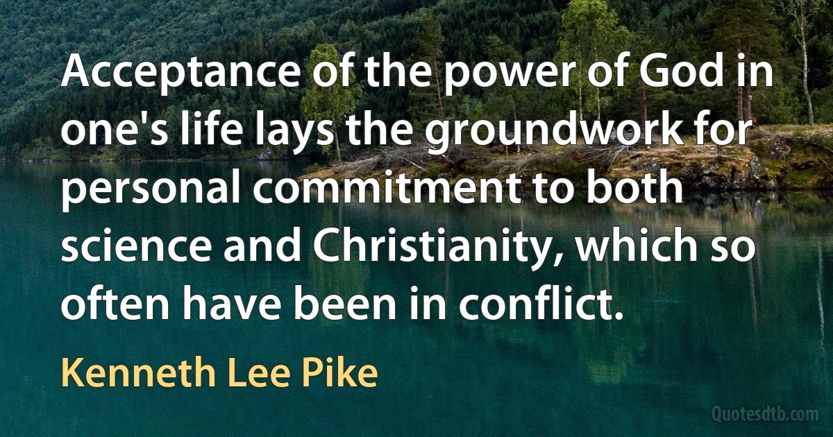 Acceptance of the power of God in one's life lays the groundwork for personal commitment to both science and Christianity, which so often have been in conflict. (Kenneth Lee Pike)