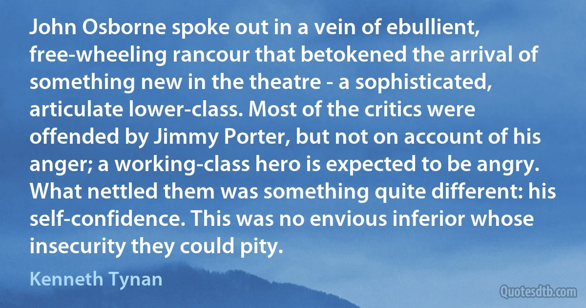 John Osborne spoke out in a vein of ebullient, free-wheeling rancour that betokened the arrival of something new in the theatre - a sophisticated, articulate lower-class. Most of the critics were offended by Jimmy Porter, but not on account of his anger; a working-class hero is expected to be angry. What nettled them was something quite different: his self-confidence. This was no envious inferior whose insecurity they could pity. (Kenneth Tynan)