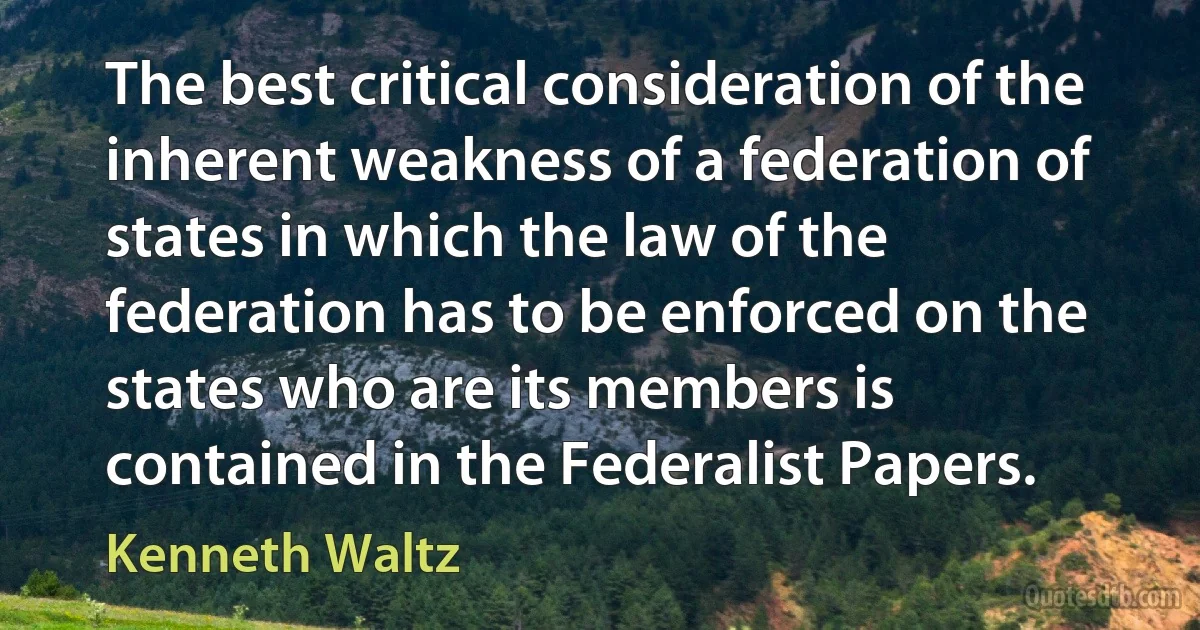 The best critical consideration of the inherent weakness of a federation of states in which the law of the federation has to be enforced on the states who are its members is contained in the Federalist Papers. (Kenneth Waltz)