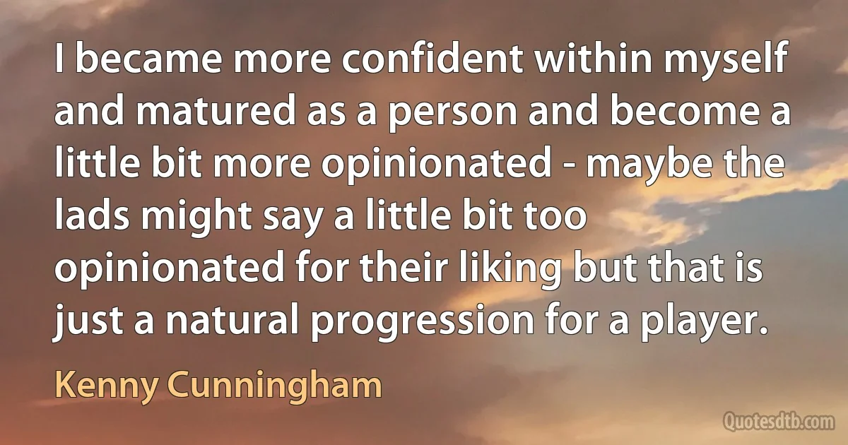 I became more confident within myself and matured as a person and become a little bit more opinionated - maybe the lads might say a little bit too opinionated for their liking but that is just a natural progression for a player. (Kenny Cunningham)