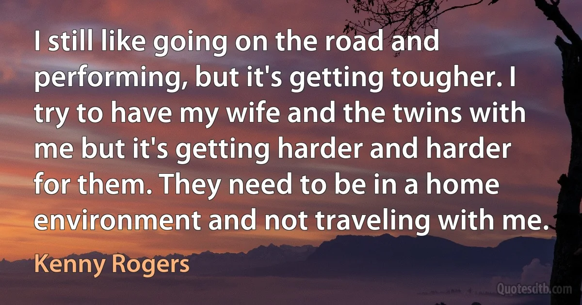 I still like going on the road and performing, but it's getting tougher. I try to have my wife and the twins with me but it's getting harder and harder for them. They need to be in a home environment and not traveling with me. (Kenny Rogers)