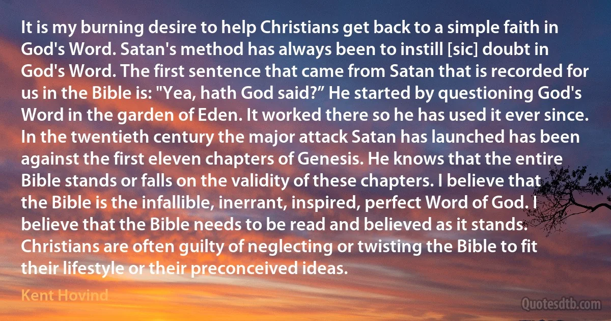 It is my burning desire to help Christians get back to a simple faith in God's Word. Satan's method has always been to instill [sic] doubt in God's Word. The first sentence that came from Satan that is recorded for us in the Bible is: "Yea, hath God said?” He started by questioning God's Word in the garden of Eden. It worked there so he has used it ever since. In the twentieth century the major attack Satan has launched has been against the first eleven chapters of Genesis. He knows that the entire Bible stands or falls on the validity of these chapters. I believe that the Bible is the infallible, inerrant, inspired, perfect Word of God. I believe that the Bible needs to be read and believed as it stands. Christians are often guilty of neglecting or twisting the Bible to fit their lifestyle or their preconceived ideas. (Kent Hovind)