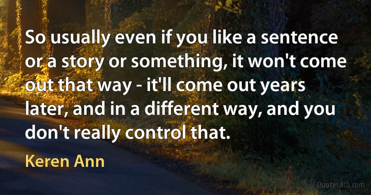 So usually even if you like a sentence or a story or something, it won't come out that way - it'll come out years later, and in a different way, and you don't really control that. (Keren Ann)