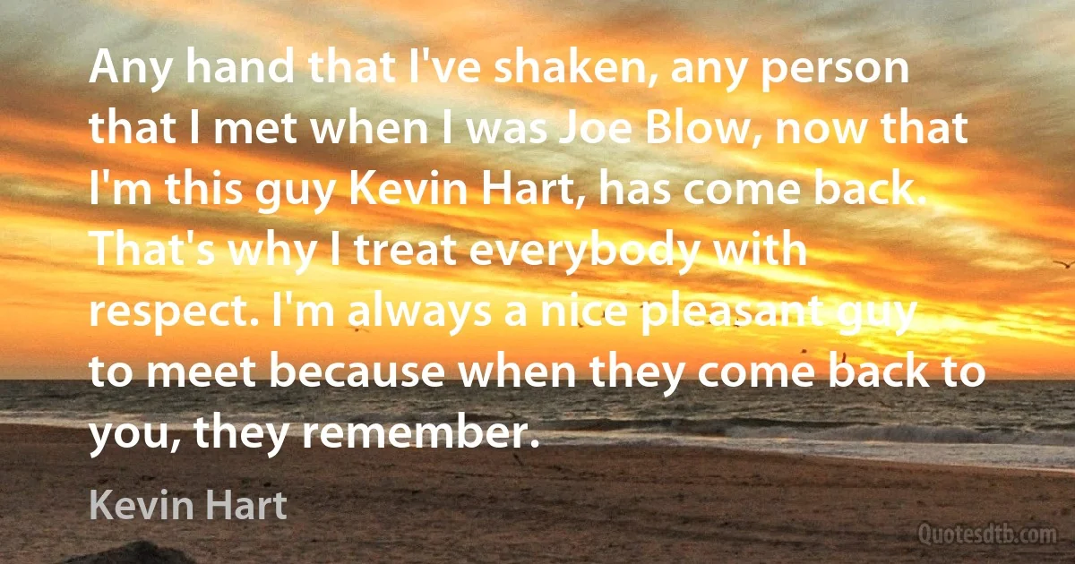 Any hand that I've shaken, any person that I met when I was Joe Blow, now that I'm this guy Kevin Hart, has come back. That's why I treat everybody with respect. I'm always a nice pleasant guy to meet because when they come back to you, they remember. (Kevin Hart)