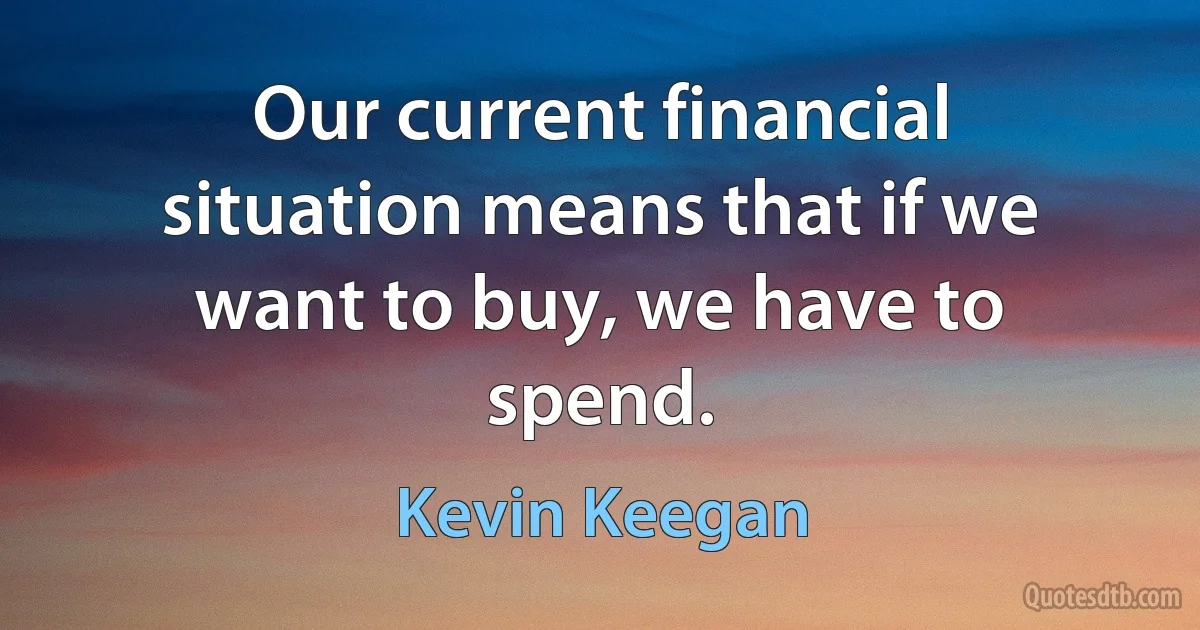 Our current financial situation means that if we want to buy, we have to spend. (Kevin Keegan)