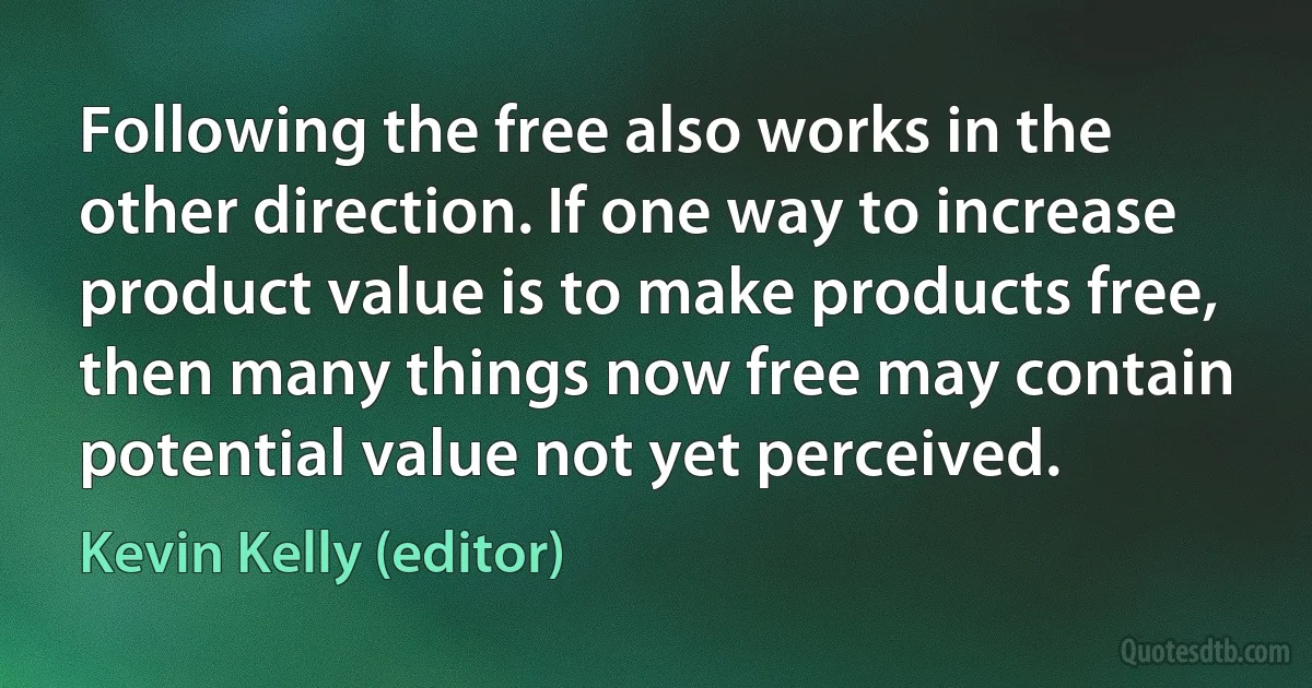 Following the free also works in the other direction. If one way to increase product value is to make products free, then many things now free may contain potential value not yet perceived. (Kevin Kelly (editor))