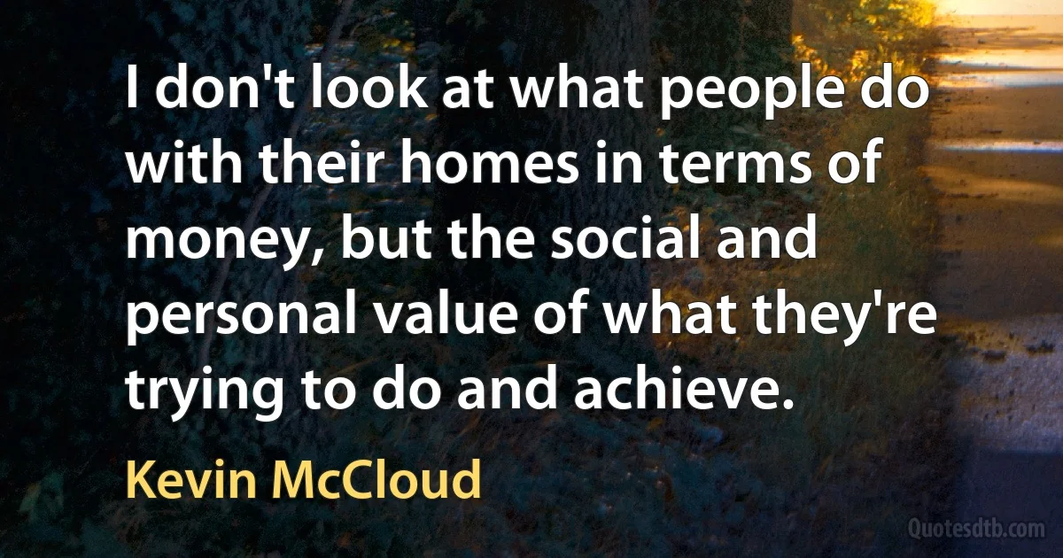 I don't look at what people do with their homes in terms of money, but the social and personal value of what they're trying to do and achieve. (Kevin McCloud)