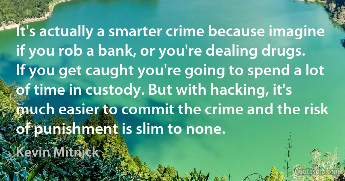 It's actually a smarter crime because imagine if you rob a bank, or you're dealing drugs. If you get caught you're going to spend a lot of time in custody. But with hacking, it's much easier to commit the crime and the risk of punishment is slim to none. (Kevin Mitnick)