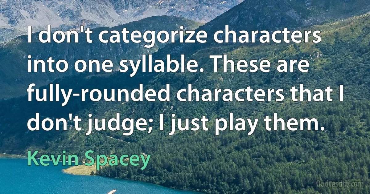 I don't categorize characters into one syllable. These are fully-rounded characters that I don't judge; I just play them. (Kevin Spacey)