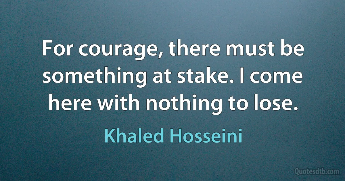 For courage, there must be something at stake. I come here with nothing to lose. (Khaled Hosseini)