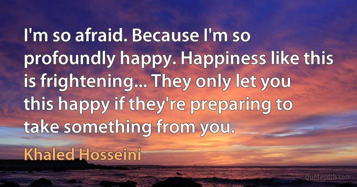 I'm so afraid. Because I'm so profoundly happy. Happiness like this is frightening... They only let you this happy if they're preparing to take something from you. (Khaled Hosseini)