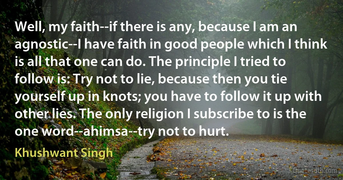 Well, my faith--if there is any, because I am an agnostic--I have faith in good people which I think is all that one can do. The principle I tried to follow is: Try not to lie, because then you tie yourself up in knots; you have to follow it up with other lies. The only religion I subscribe to is the one word--ahimsa--try not to hurt. (Khushwant Singh)