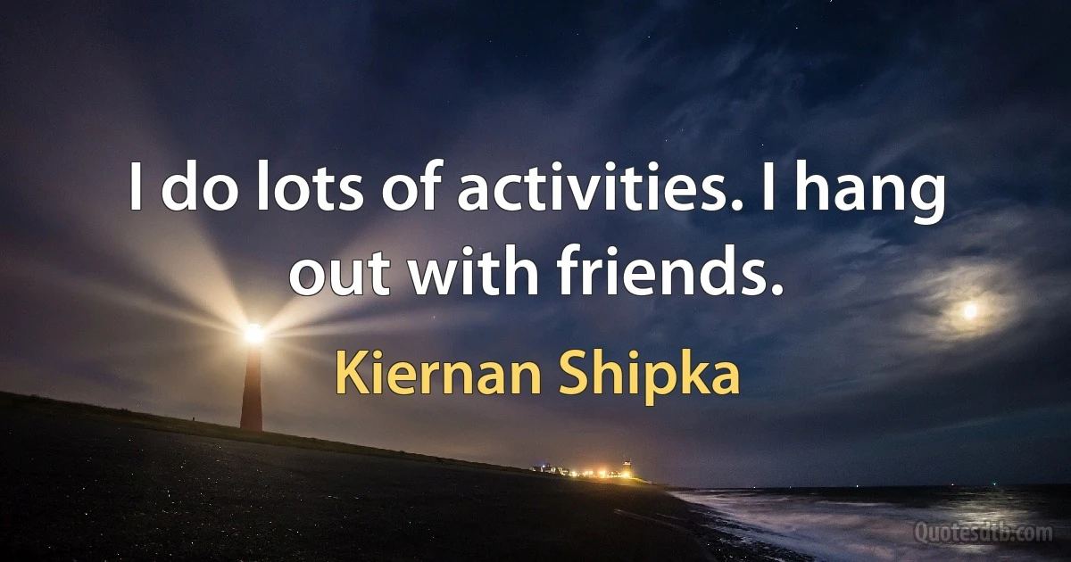 I do lots of activities. I hang out with friends. (Kiernan Shipka)