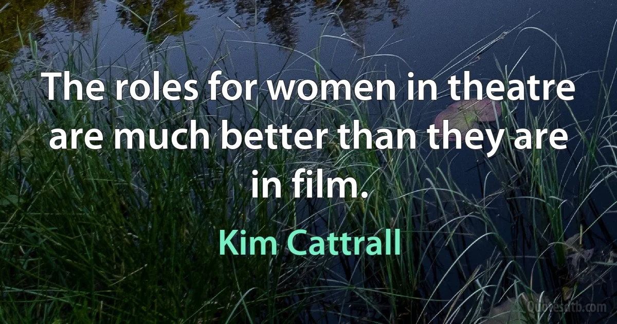 The roles for women in theatre are much better than they are in film. (Kim Cattrall)