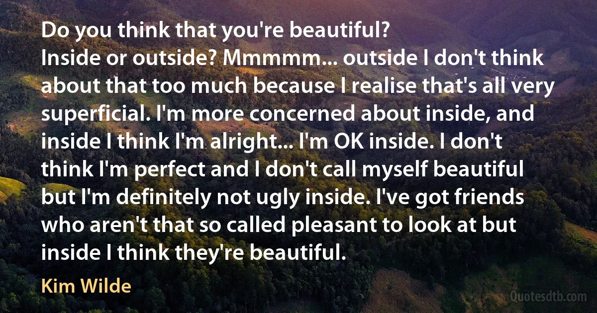 Do you think that you're beautiful?
Inside or outside? Mmmmm... outside I don't think about that too much because I realise that's all very superficial. I'm more concerned about inside, and inside I think I'm alright... I'm OK inside. I don't think I'm perfect and I don't call myself beautiful but I'm definitely not ugly inside. I've got friends who aren't that so called pleasant to look at but inside I think they're beautiful. (Kim Wilde)