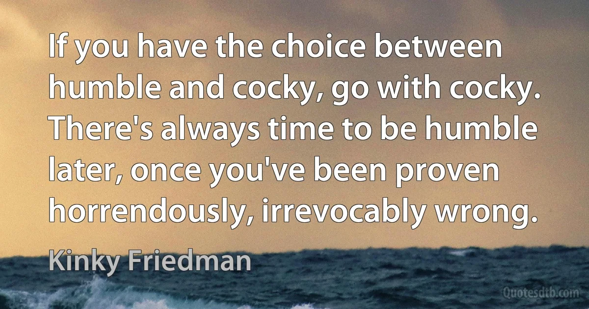 If you have the choice between humble and cocky, go with cocky. There's always time to be humble later, once you've been proven horrendously, irrevocably wrong. (Kinky Friedman)