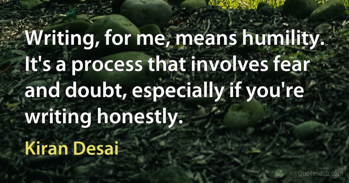 Writing, for me, means humility. It's a process that involves fear and doubt, especially if you're writing honestly. (Kiran Desai)