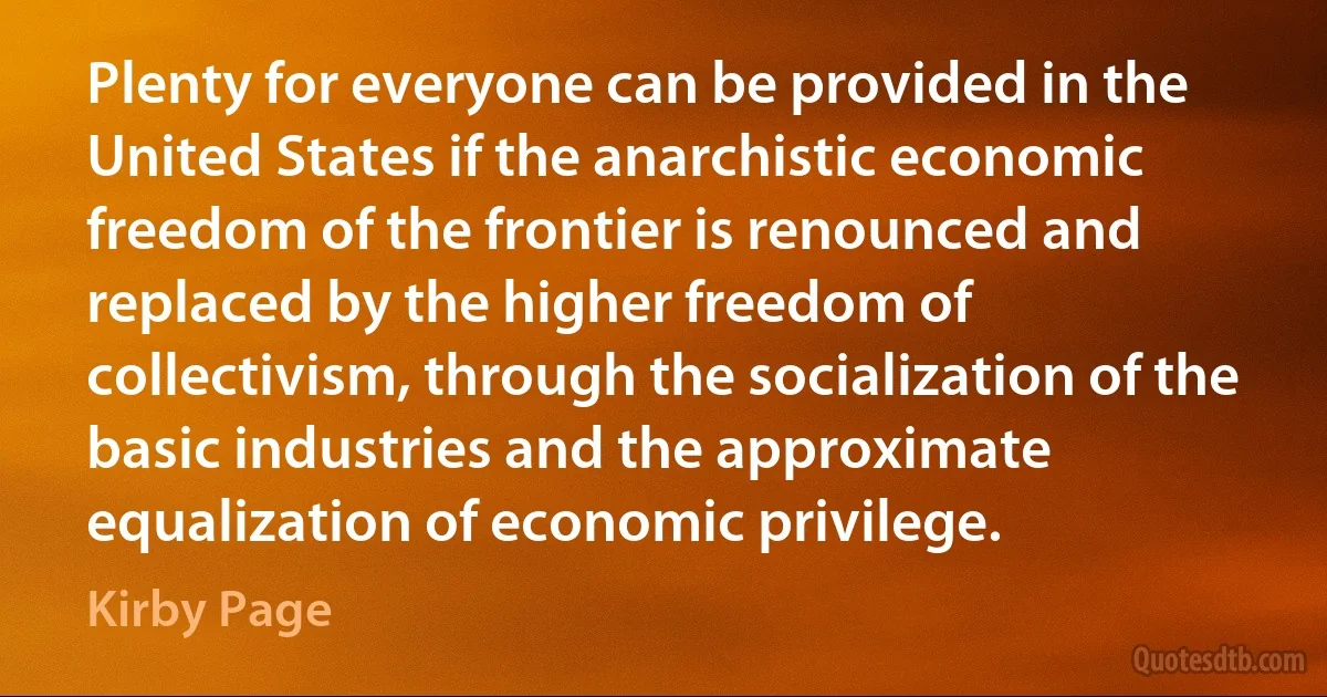 Plenty for everyone can be provided in the United States if the anarchistic economic freedom of the frontier is renounced and replaced by the higher freedom of collectivism, through the socialization of the basic industries and the approximate equalization of economic privilege. (Kirby Page)