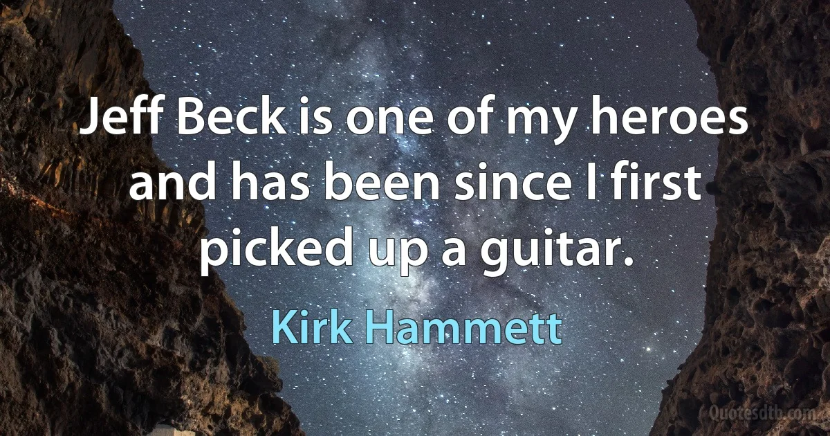 Jeff Beck is one of my heroes and has been since I first picked up a guitar. (Kirk Hammett)