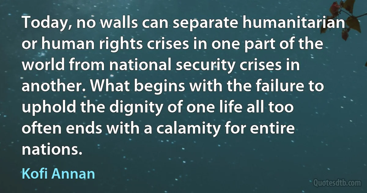 Today, no walls can separate humanitarian or human rights crises in one part of the world from national security crises in another. What begins with the failure to uphold the dignity of one life all too often ends with a calamity for entire nations. (Kofi Annan)