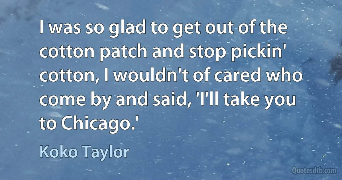 I was so glad to get out of the cotton patch and stop pickin' cotton, I wouldn't of cared who come by and said, 'I'll take you to Chicago.' (Koko Taylor)