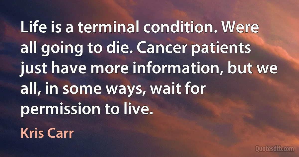 Life is a terminal condition. Were all going to die. Cancer patients just have more information, but we all, in some ways, wait for permission to live. (Kris Carr)