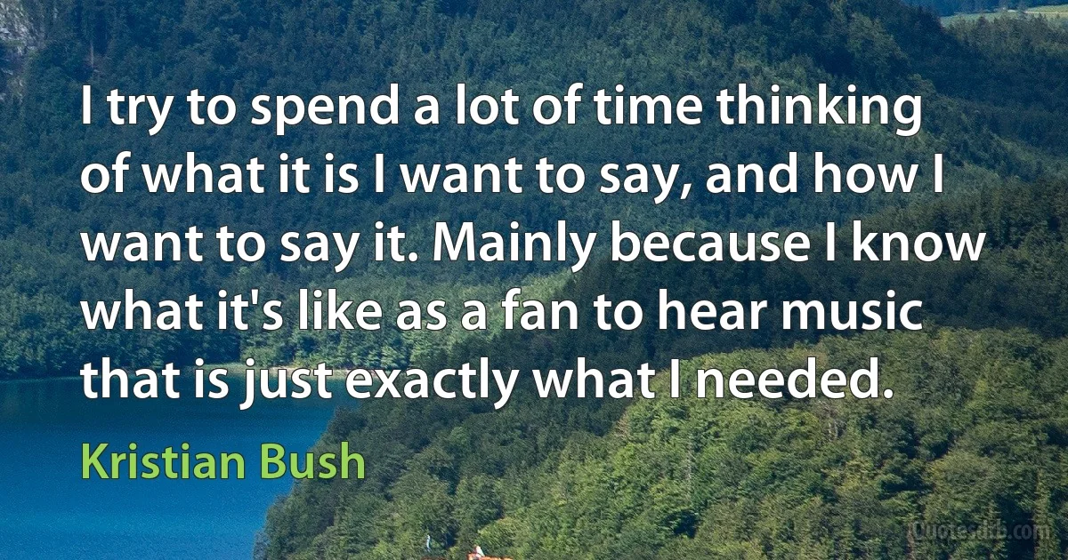 I try to spend a lot of time thinking of what it is I want to say, and how I want to say it. Mainly because I know what it's like as a fan to hear music that is just exactly what I needed. (Kristian Bush)