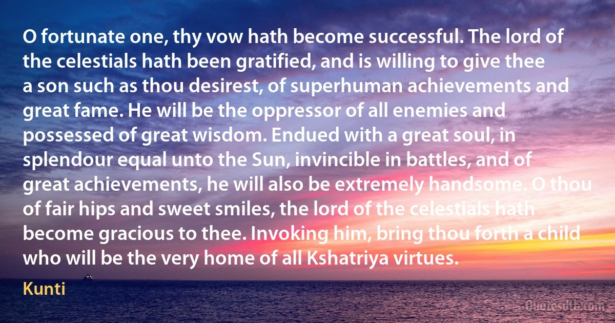 O fortunate one, thy vow hath become successful. The lord of the celestials hath been gratified, and is willing to give thee a son such as thou desirest, of superhuman achievements and great fame. He will be the oppressor of all enemies and possessed of great wisdom. Endued with a great soul, in splendour equal unto the Sun, invincible in battles, and of great achievements, he will also be extremely handsome. O thou of fair hips and sweet smiles, the lord of the celestials hath become gracious to thee. Invoking him, bring thou forth a child who will be the very home of all Kshatriya virtues. (Kunti)