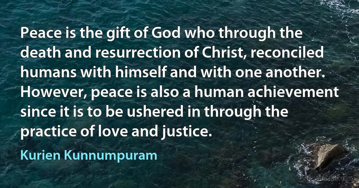 Peace is the gift of God who through the death and resurrection of Christ, reconciled humans with himself and with one another. However, peace is also a human achievement since it is to be ushered in through the practice of love and justice. (Kurien Kunnumpuram)