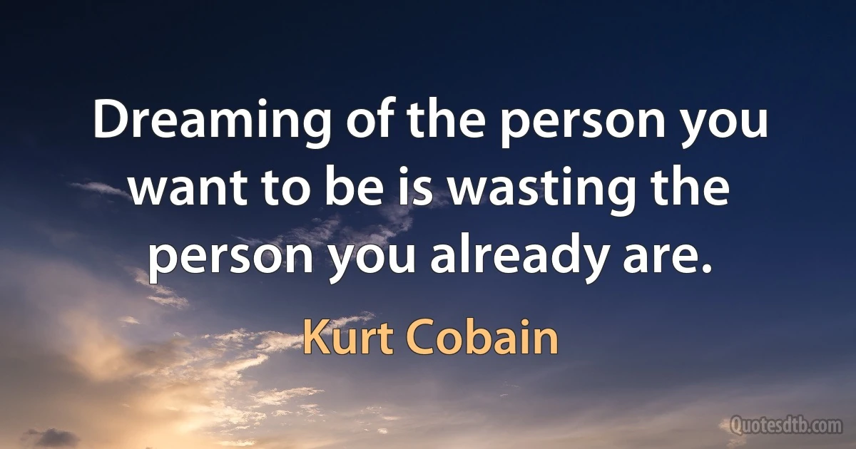 Dreaming of the person you want to be is wasting the person you already are. (Kurt Cobain)