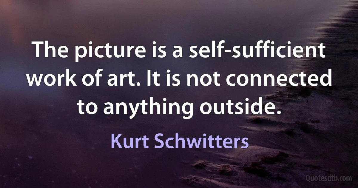 The picture is a self-sufficient work of art. It is not connected to anything outside. (Kurt Schwitters)