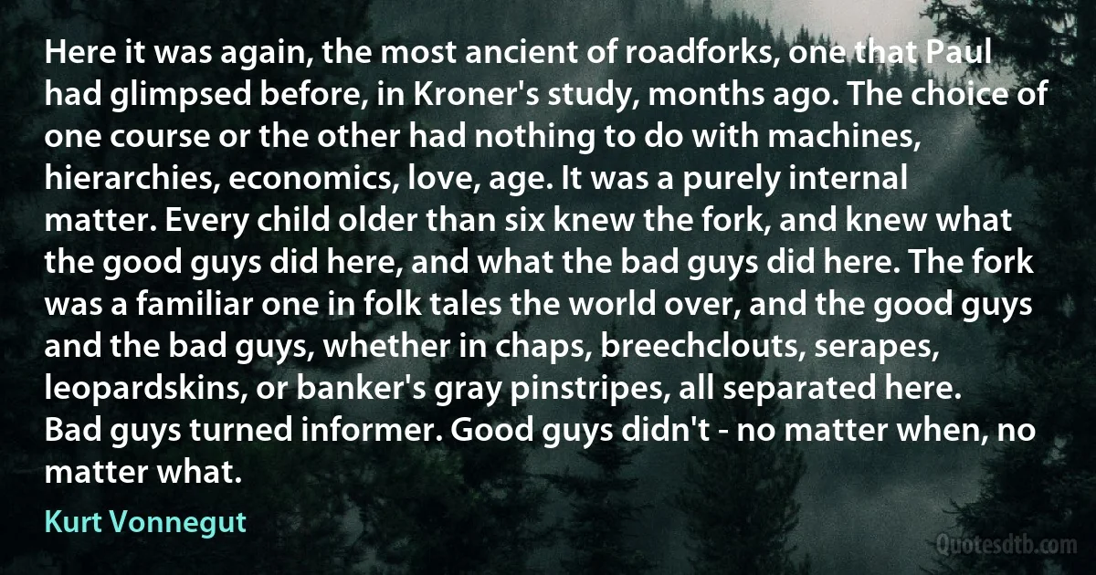 Here it was again, the most ancient of roadforks, one that Paul had glimpsed before, in Kroner's study, months ago. The choice of one course or the other had nothing to do with machines, hierarchies, economics, love, age. It was a purely internal matter. Every child older than six knew the fork, and knew what the good guys did here, and what the bad guys did here. The fork was a familiar one in folk tales the world over, and the good guys and the bad guys, whether in chaps, breechclouts, serapes, leopardskins, or banker's gray pinstripes, all separated here.
Bad guys turned informer. Good guys didn't - no matter when, no matter what. (Kurt Vonnegut)