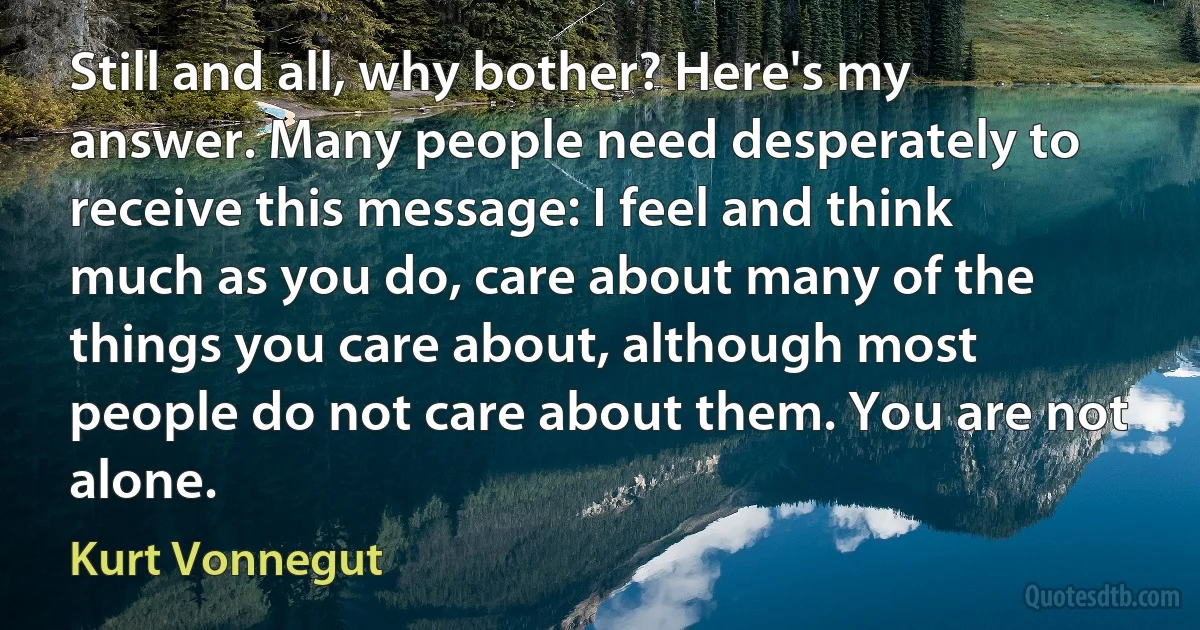 Still and all, why bother? Here's my answer. Many people need desperately to receive this message: I feel and think much as you do, care about many of the things you care about, although most people do not care about them. You are not alone. (Kurt Vonnegut)