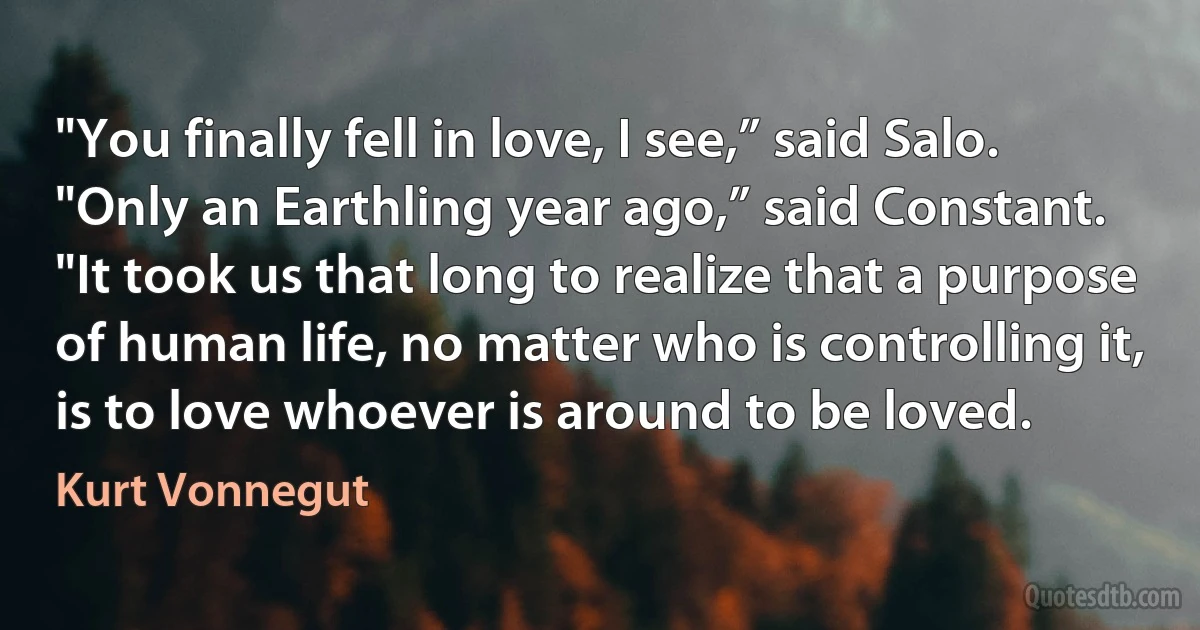 "You finally fell in love, I see,” said Salo.
"Only an Earthling year ago,” said Constant. "It took us that long to realize that a purpose of human life, no matter who is controlling it, is to love whoever is around to be loved. (Kurt Vonnegut)