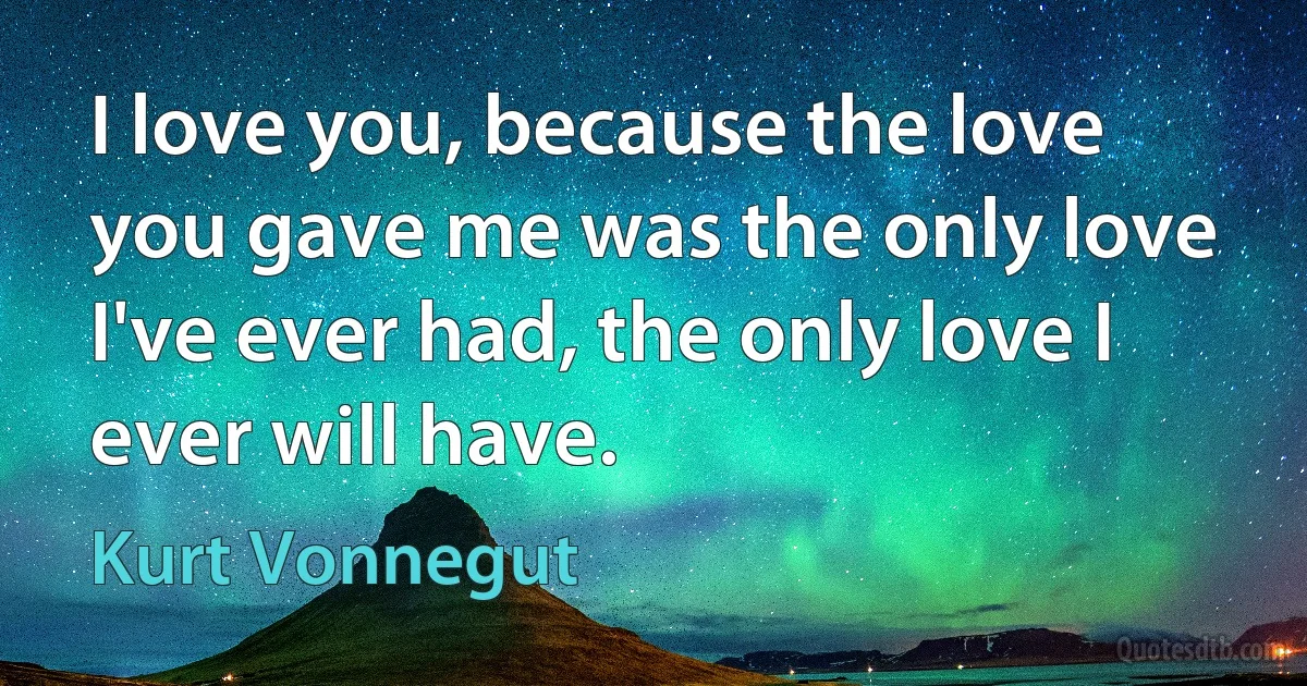 I love you, because the love you gave me was the only love I've ever had, the only love I ever will have. (Kurt Vonnegut)