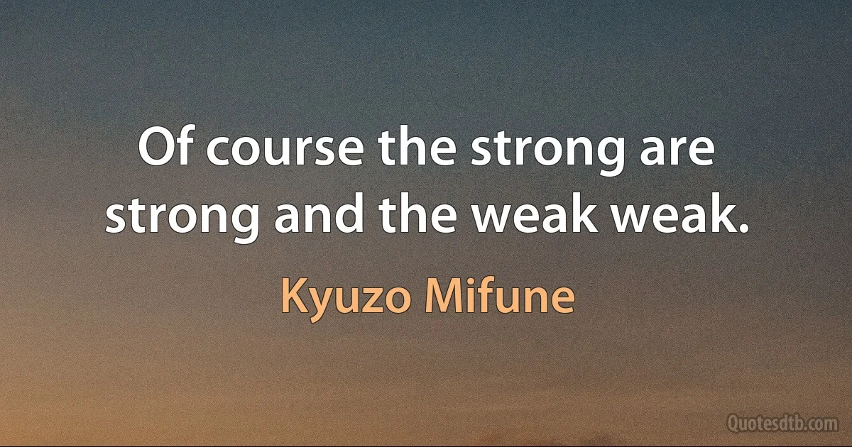 Of course the strong are strong and the weak weak. (Kyuzo Mifune)