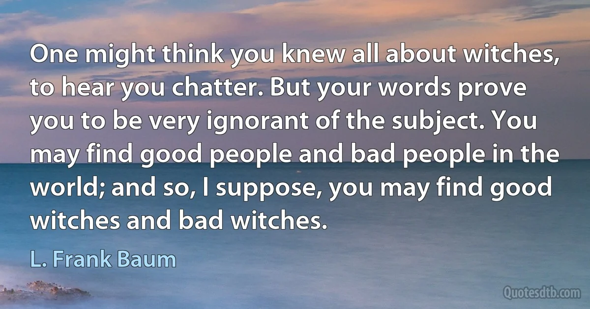 One might think you knew all about witches, to hear you chatter. But your words prove you to be very ignorant of the subject. You may find good people and bad people in the world; and so, I suppose, you may find good witches and bad witches. (L. Frank Baum)