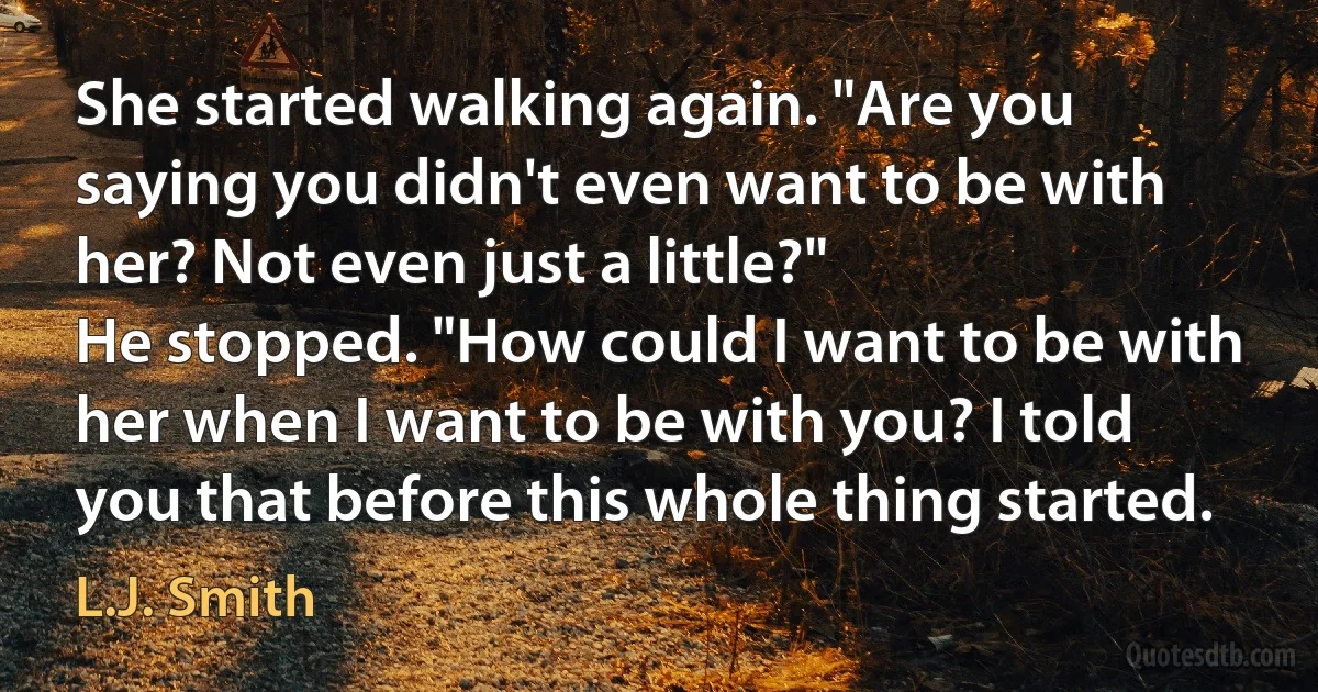 She started walking again. "Are you saying you didn't even want to be with her? Not even just a little?"
He stopped. "How could I want to be with her when I want to be with you? I told you that before this whole thing started. (L.J. Smith)