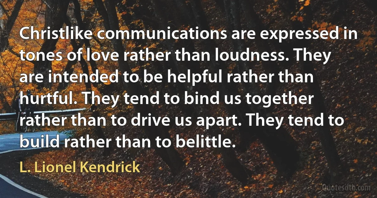 Christlike communications are expressed in tones of love rather than loudness. They are intended to be helpful rather than hurtful. They tend to bind us together rather than to drive us apart. They tend to build rather than to belittle. (L. Lionel Kendrick)