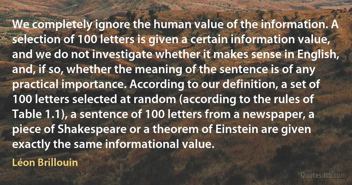 We completely ignore the human value of the information. A selection of 100 letters is given a certain information value, and we do not investigate whether it makes sense in English, and, if so, whether the meaning of the sentence is of any practical importance. According to our definition, a set of 100 letters selected at random (according to the rules of Table 1.1), a sentence of 100 letters from a newspaper, a piece of Shakespeare or a theorem of Einstein are given exactly the same informational value. (Léon Brillouin)